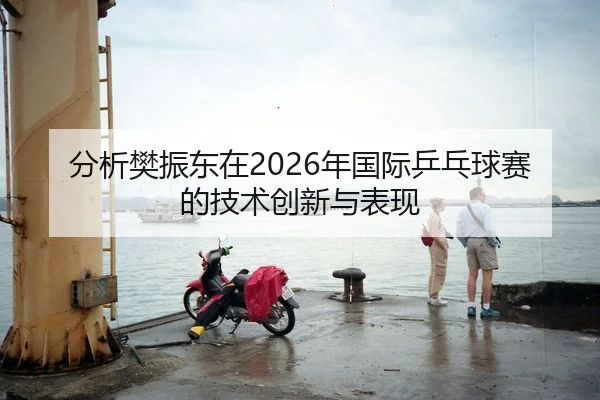 分析樊振东在2026年国际乒乓球赛的技术创新与表现 - AYX Sports